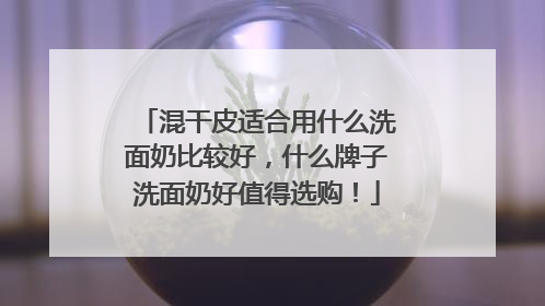 混干皮适合用什么洗面奶比较好，什么牌子洗面奶好值得选购！