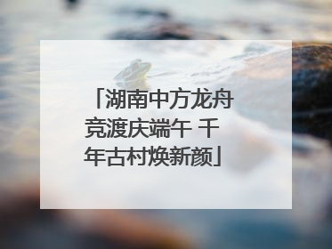 湖南中方龙舟竞渡庆端午 千年古村焕新颜