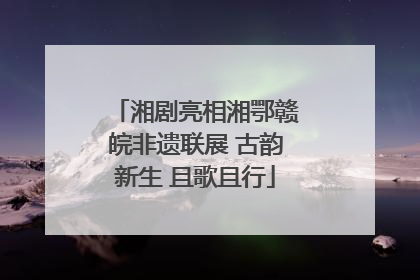 湘剧亮相湘鄂赣皖非遗联展 古韵新生 且歌且行