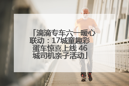 滴滴专车六一暖心联动：17城童趣彩蛋车惊喜上线 46城司机亲子活动