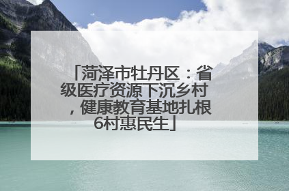 菏泽市牡丹区：省级医疗资源下沉乡村，健康教育基地扎根6村惠民生
