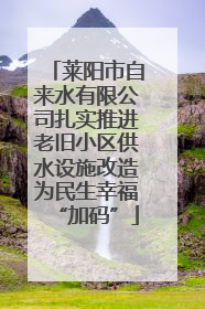 莱阳市自来水有限公司扎实推进老旧小区供水设施改造为民生幸福“加码”