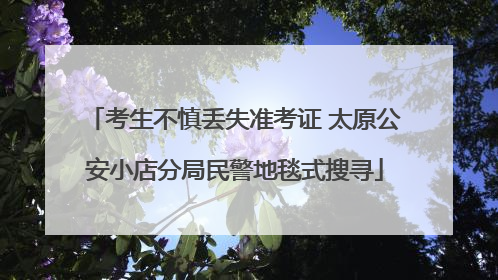 考生不慎丢失准考证 太原公安小店分局民警地毯式搜寻