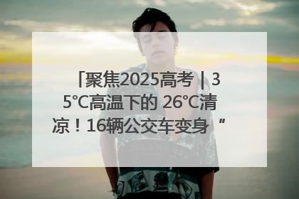 聚焦2025高考｜35℃高温下的 26℃清凉！16辆公交车变身“助考驿站”为高考护航