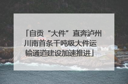 自贡“大件”直奔泸州 川南首条千吨级大件运输通道建设加速推进