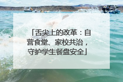 舌尖上的改革：自营食堂、家校共治，守护学生餐盘安全