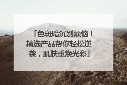 色斑暗沉别烦恼！精选产品帮你轻松逆袭，肌肤重焕光彩