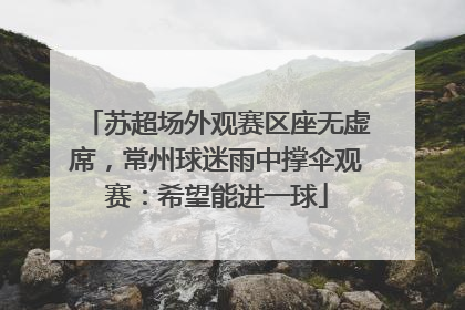 苏超场外观赛区座无虚席，常州球迷雨中撑伞观赛：希望能进一球