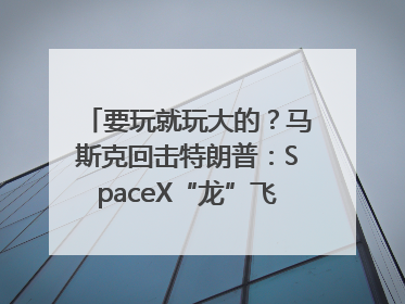 要玩就玩大的？马斯克回击特朗普：SpaceX“龙”飞船将立即退役！