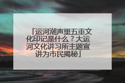 运河潮声里五重文化印记是什么？大运河文化讲习所主题宣讲为市民揭秘