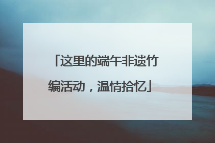这里的端午非遗竹编活动，温情拾忆