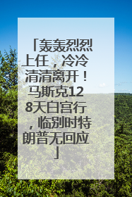 轰轰烈烈上任，冷冷清清离开！马斯克128天白宫行，临别时特朗普无回应