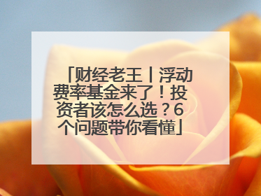 财经老王丨浮动费率基金来了！投资者该怎么选？6个问题带你看懂