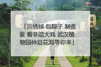 赏绣球 包粽子 制香囊 看非遗大戏 武汉植物园仲夏花海等你来