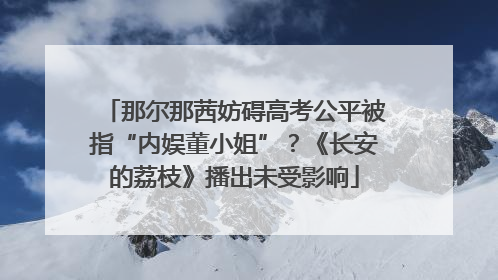 那尔那茜妨碍高考公平被指“内娱董小姐”？《长安的荔枝》播出未受影响