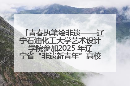 青春执笔绘非遗——辽宁石油化工大学艺术设计学院参加2025 年辽宁省“非遗新青年”高校优秀作品推荐活动