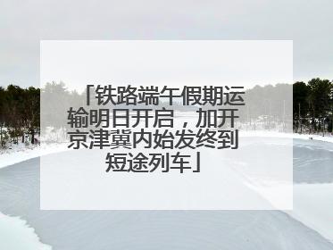 铁路端午假期运输明日开启，加开京津冀内始发终到短途列车