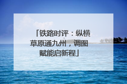 铁路时评：纵横草原通九州，调图赋能启新程