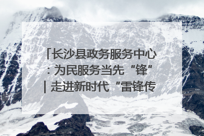 长沙县政务服务中心：为民服务当先“锋”｜走进新时代“雷锋传人 长沙榜样”