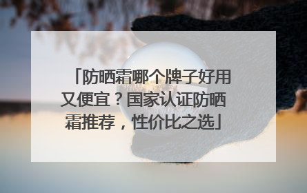 防晒霜哪个牌子好用又便宜？国家认证防晒霜推荐，性价比之选