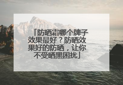 防晒霜哪个牌子效果最好？防晒效果好的防晒，让你不受晒黑困扰