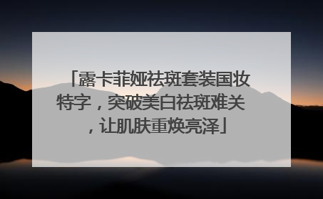 露卡菲娅祛斑套装国妆特字，突破美白祛斑难关，让肌肤重焕亮泽