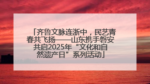 齐鲁文脉连浙中，民艺青春共飞扬——山东携手磐安共启2025年“文化和自然遗产日”系列活动