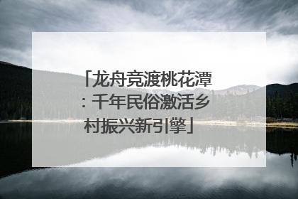 龙舟竞渡桃花潭：千年民俗激活乡村振兴新引擎