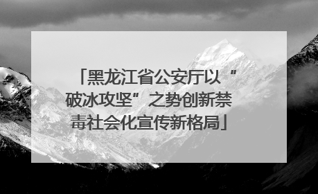 黑龙江省公安厅以“破冰攻坚”之势创新禁毒社会化宣传新格局