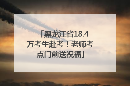 黑龙江省18.4万考生赴考！老师考点门前送祝福
