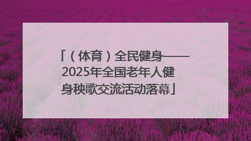 （体育）全民健身——2025年全国老年人健身秧歌交流活动落幕