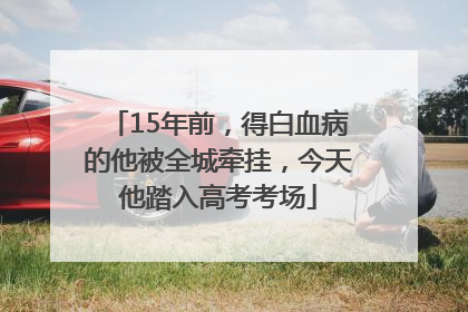 15年前，得白血病的他被全城牵挂，今天他踏入高考考场