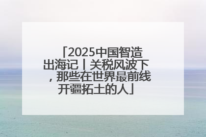 2025中国智造出海记丨关税风波下，那些在世界最前线开疆拓土的人