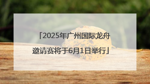 2025年广州国际龙舟邀请赛将于6月1日举行