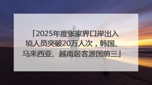 2025年度张家界口岸出入境人员突破20万人次，韩国、马来西亚、越南居客源国前三
