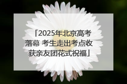 2025年北京高考落幕 考生走出考点收获亲友团花式祝福