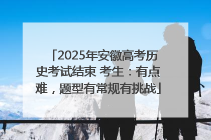 2025年安徽高考历史考试结束 考生：有点难，题型有常规有挑战