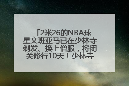 2米26的NBA球星文班亚马已在少林寺剃发、换上僧服，将闭关修行10天！少林寺回应：人在寺里