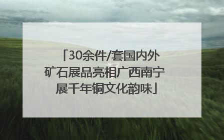 30余件/套国内外矿石展品亮相广西南宁 展千年铜文化韵味