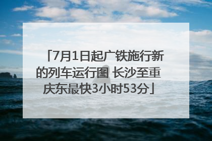 7月1日起广铁施行新的列车运行图 长沙至重庆东最快3小时53分