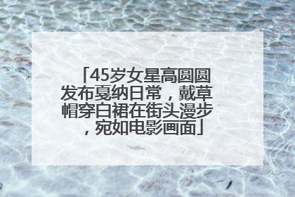 45岁女星高圆圆发布戛纳日常，戴草帽穿白裙在街头漫步，宛如电影画面